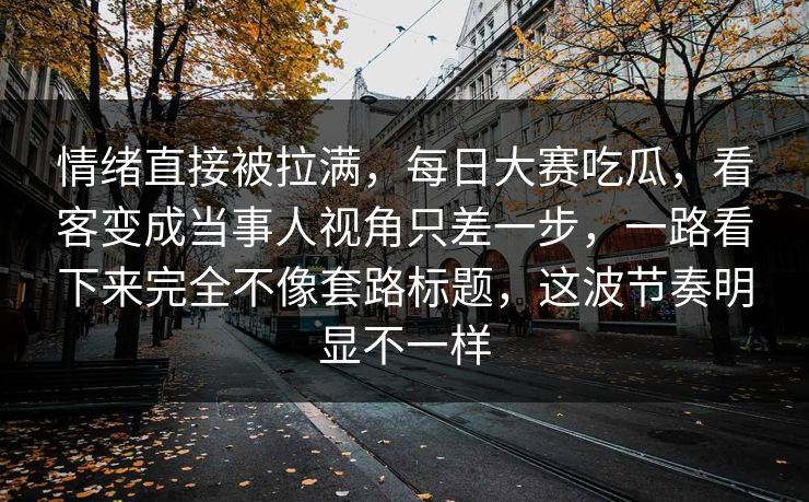 情绪直接被拉满，每日大赛吃瓜，看客变成当事人视角只差一步，一路看下来完全不像套路标题，这波节奏明显不一样