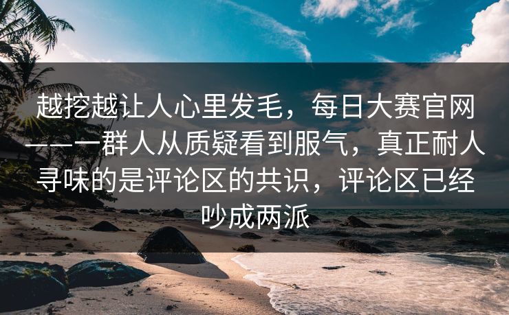 越挖越让人心里发毛，每日大赛官网——一群人从质疑看到服气，真正耐人寻味的是评论区的共识，评论区已经吵成两派