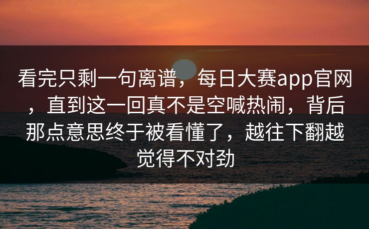 看完只剩一句离谱，每日大赛app官网，直到这一回真不是空喊热闹，背后那点意思终于被看懂了，越往下翻越觉得不对劲