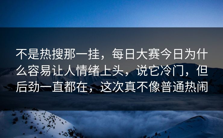 不是热搜那一挂，每日大赛今日为什么容易让人情绪上头，说它冷门，但后劲一直都在，这次真不像普通热闹
