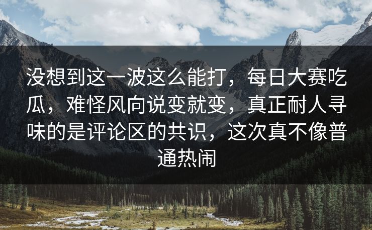 没想到这一波这么能打，每日大赛吃瓜，难怪风向说变就变，真正耐人寻味的是评论区的共识，这次真不像普通热闹