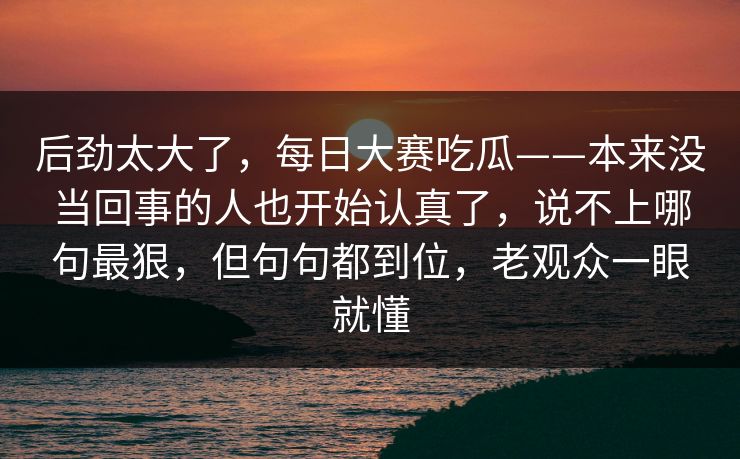 后劲太大了，每日大赛吃瓜——本来没当回事的人也开始认真了，说不上哪句最狠，但句句都到位，老观众一眼就懂