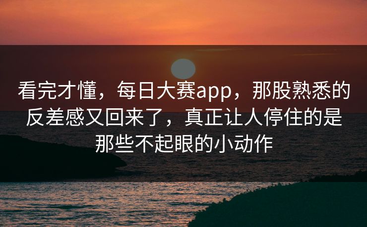 看完才懂，每日大赛app，那股熟悉的反差感又回来了，真正让人停住的是那些不起眼的小动作