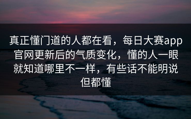 真正懂门道的人都在看，每日大赛app官网更新后的气质变化，懂的人一眼就知道哪里不一样，有些话不能明说但都懂