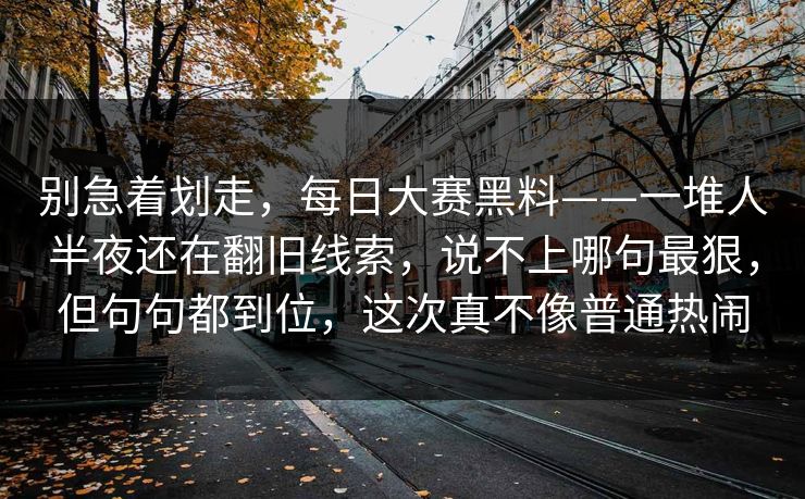 别急着划走,每日大赛黑料——一堆人半夜还在翻旧线索,说不上哪句最狠,但句句都到位,这次真不像普通热闹 别急着划走,每日大赛黑料——一堆人半夜还在翻旧线索,说不上哪句最狠,但句句都到位,这次真不像普通热闹