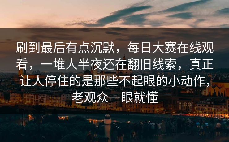 刷到最后有点沉默,每日大赛在线观看,一堆人半夜还在翻旧线索,真正让人停住的是那些不起眼的小动作,老观众一眼就懂 刷到最后有点沉默,每日大赛在线观看,一堆人半夜还在翻旧线索,真正让人停住的是那些不起眼的小动作,老观众一眼就懂