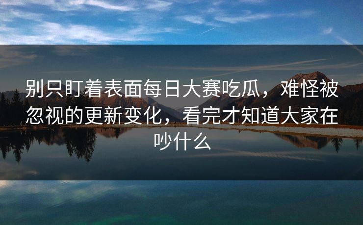别只盯着表面每日大赛吃瓜,难怪被忽视的更新变化,看完才知道大家在吵什么 别只盯着表面每日大赛吃瓜,难怪被忽视的更新变化,看完才知道大家在吵什么