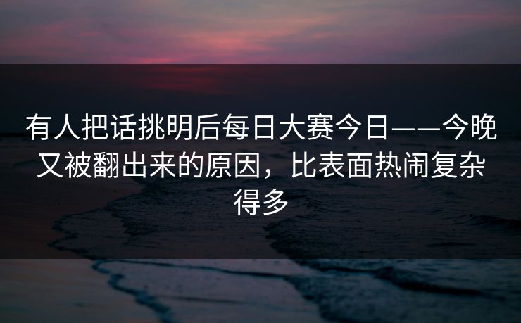 有人把话挑明后每日大赛今日——今晚又被翻出来的原因,比表面热闹复杂得多 有人把话挑明后每日大赛今日——今晚又被翻出来的原因,比表面热闹复杂得多