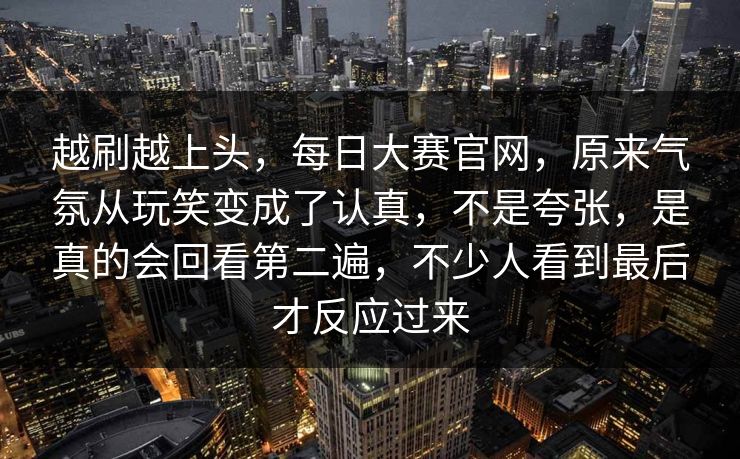 越刷越上头,每日大赛官网,原来气氛从玩笑变成了认真,不是夸张,是真的会回看第二遍,不少人看到最后才反应过来 越刷越上头,每日大赛官网,原来气氛从玩笑变成了认真,不是夸张,是真的会回看第二遍,不少人看到最后才反应过来