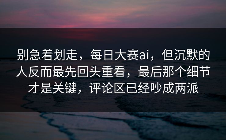 别急着划走,每日大赛ai,但沉默的人反而最先回头重看,最后那个细节才是关键,评论区已经吵成两派 别急着划走,每日大赛ai,但沉默的人反而最先回头重看,最后那个细节才是关键,评论区已经吵成两派