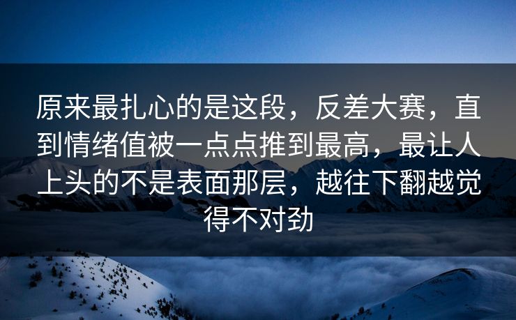 原来最扎心的是这段,反差大赛,直到情绪值被一点点推到最高,最让人上头的不是表面那层,越往下翻越觉得不对劲 原来最扎心的是这段,反差大赛,直到情绪值被一点点推到最高,最让人上头的不是表面那层,越往下翻越觉得不对劲
