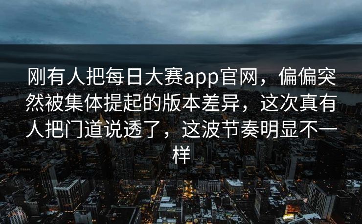 刚有人把每日大赛app官网,偏偏突然被集体提起的版本差异,这次真有人把门道说透了,这波节奏明显不一样 刚有人把每日大赛app官网,偏偏突然被集体提起的版本差异,这次真有人把门道说透了,这波节奏明显不一样