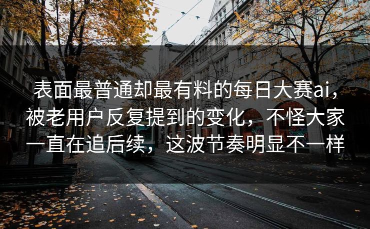 表面最普通却最有料的每日大赛ai,被老用户反复提到的变化,不怪大家一直在追后续,这波节奏明显不一样 表面最普通却最有料的每日大赛ai,被老用户反复提到的变化,不怪大家一直在追后续,这波节奏明显不一样