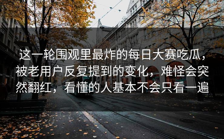 这一轮围观里最炸的每日大赛吃瓜，被老用户反复提到的变化，难怪会突然翻红，看懂的人基本不会只看一遍