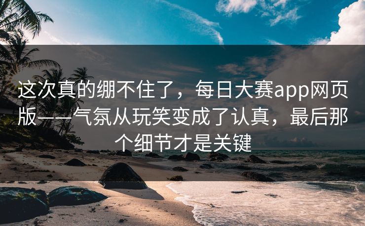 这次真的绷不住了,每日大赛app网页版——气氛从玩笑变成了认真,最后那个细节才是关键 这次真的绷不住了,每日大赛app网页版——气氛从玩笑变成了认真,最后那个细节才是关键