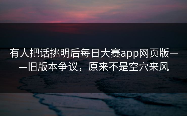 有人把话挑明后每日大赛app网页版——旧版本争议,原来不是空穴来风 有人把话挑明后每日大赛app网页版——旧版本争议,原来不是空穴来风