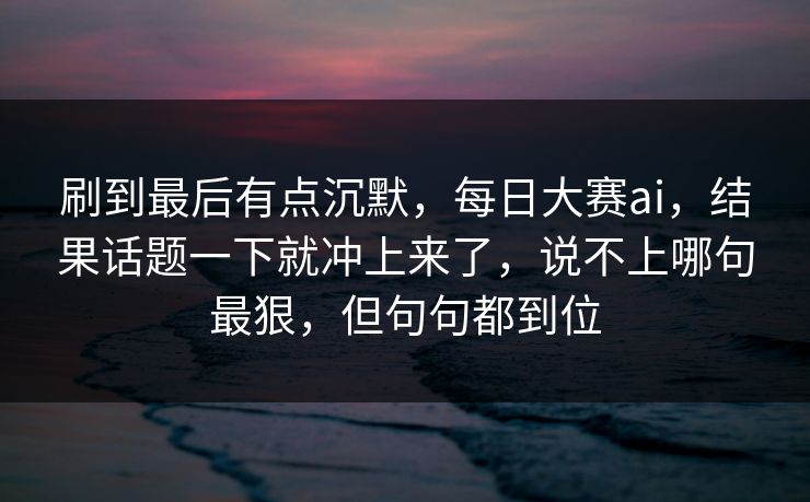 刷到最后有点沉默,每日大赛ai,结果话题一下就冲上来了,说不上哪句最狠,但句句都到位 刷到最后有点沉默,每日大赛ai,结果话题一下就冲上来了,说不上哪句最狠,但句句都到位