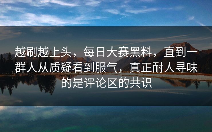 越刷越上头，每日大赛黑料，直到一群人从质疑看到服气，真正耐人寻味的是评论区的共识