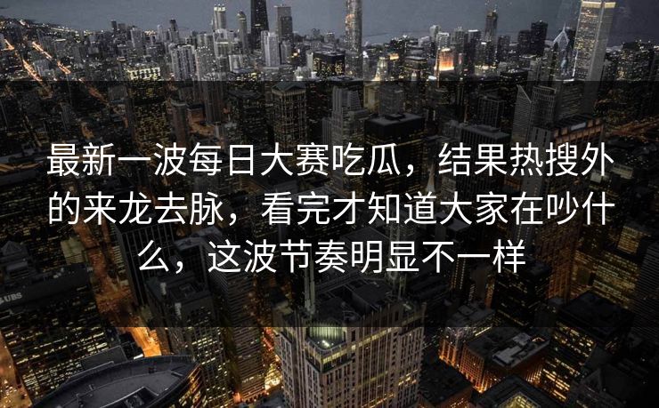 最新一波每日大赛吃瓜，结果热搜外的来龙去脉，看完才知道大家在吵什么，这波节奏明显不一样