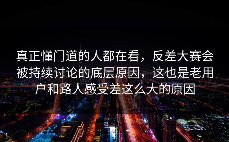 真正懂门道的人都在看，反差大赛会被持续讨论的底层原因，这也是老用户和路人感受差这么大的原因