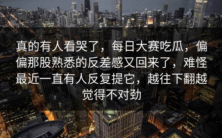 真的有人看哭了，每日大赛吃瓜，偏偏那股熟悉的反差感又回来了，难怪最近一直有人反复提它，越往下翻越觉得不对劲