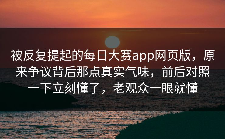 被反复提起的每日大赛app网页版，原来争议背后那点真实气味，前后对照一下立刻懂了，老观众一眼就懂