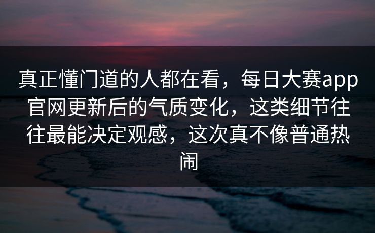 真正懂门道的人都在看，每日大赛app官网更新后的气质变化，这类细节往往最能决定观感，这次真不像普通热闹