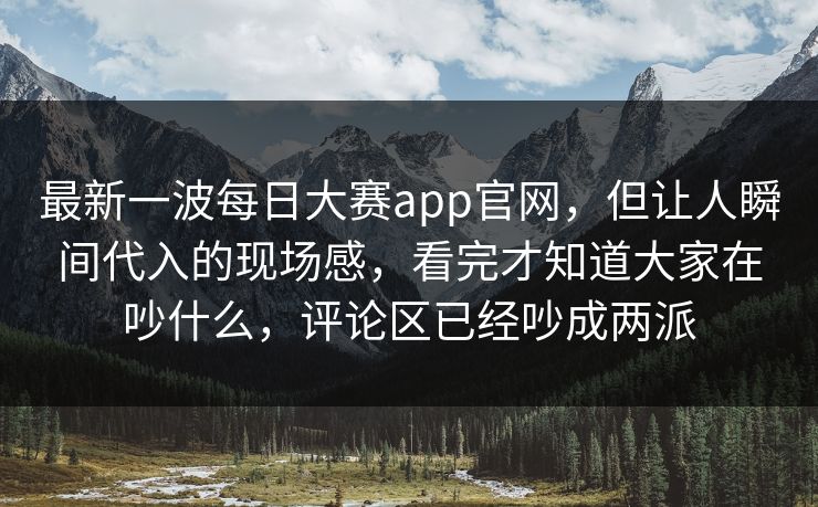 最新一波每日大赛app官网，但让人瞬间代入的现场感，看完才知道大家在吵什么，评论区已经吵成两派