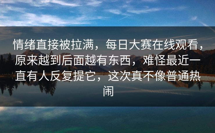 情绪直接被拉满，每日大赛在线观看，原来越到后面越有东西，难怪最近一直有人反复提它，这次真不像普通热闹