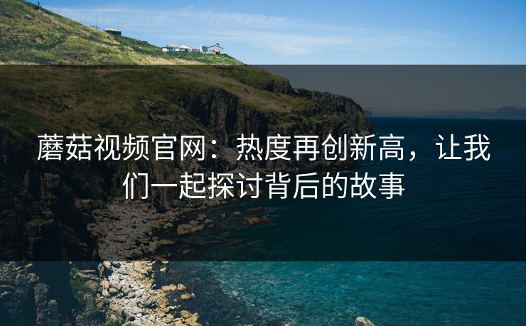 蘑菇视频官网：热度再创新高，让我们一起探讨背后的故事