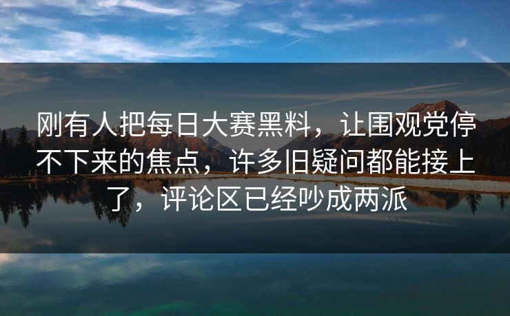 刚有人把每日大赛黑料，让围观党停不下来的焦点，许多旧疑问都能接上了，评论区已经吵成两派