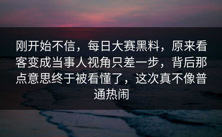 刚开始不信，每日大赛黑料，原来看客变成当事人视角只差一步，背后那点意思终于被看懂了，这次真不像普通热闹