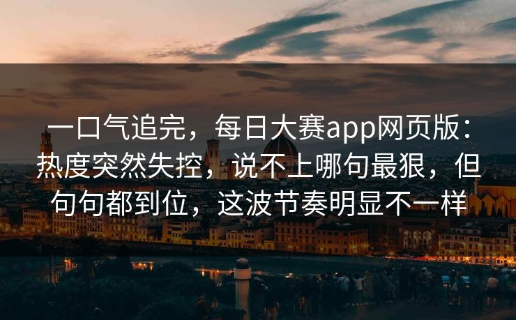 一口气追完，每日大赛app网页版：热度突然失控，说不上哪句最狠，但句句都到位，这波节奏明显不一样