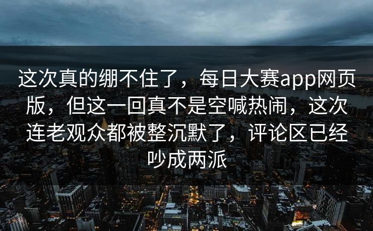 这次真的绷不住了，每日大赛app网页版，但这一回真不是空喊热闹，这次连老观众都被整沉默了，评论区已经吵成两派