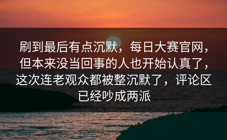 刷到最后有点沉默，每日大赛官网，但本来没当回事的人也开始认真了，这次连老观众都被整沉默了，评论区已经吵成两派