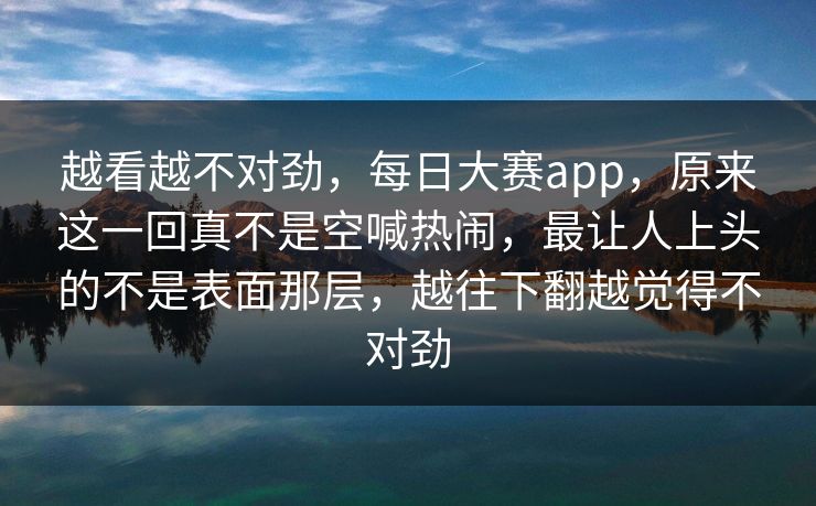 越看越不对劲，每日大赛app，原来这一回真不是空喊热闹，最让人上头的不是表面那层，越往下翻越觉得不对劲
