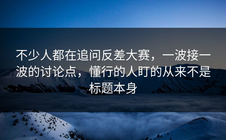 不少人都在追问反差大赛，一波接一波的讨论点，懂行的人盯的从来不是标题本身