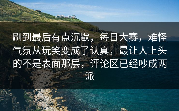 刷到最后有点沉默，每日大赛，难怪气氛从玩笑变成了认真，最让人上头的不是表面那层，评论区已经吵成两派