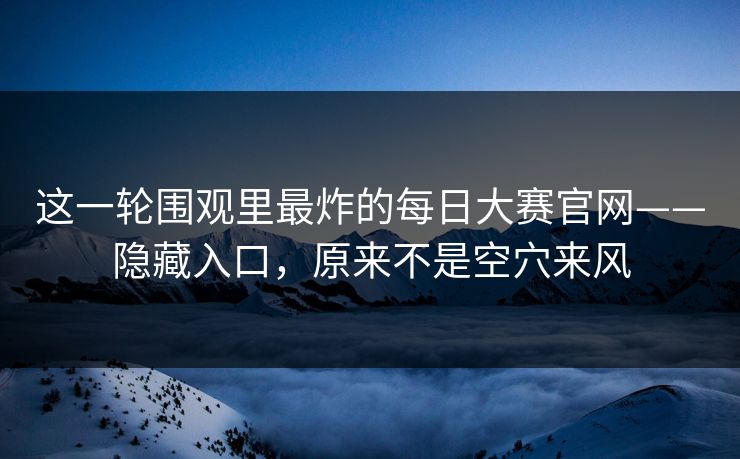 这一轮围观里最炸的每日大赛官网——隐藏入口，原来不是空穴来风