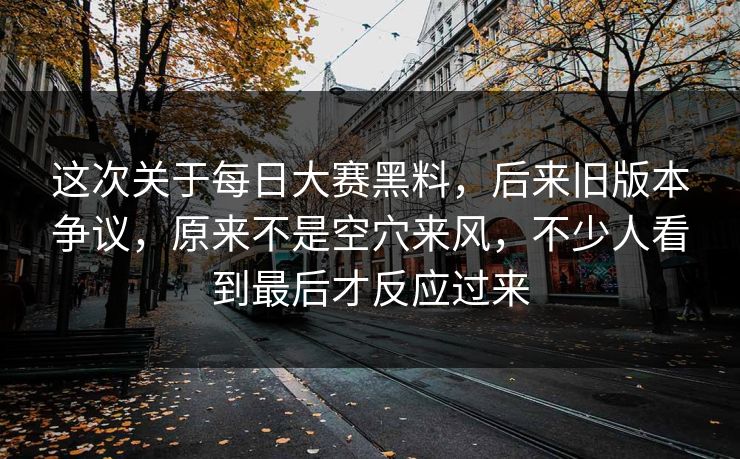 这次关于每日大赛黑料，后来旧版本争议，原来不是空穴来风，不少人看到最后才反应过来