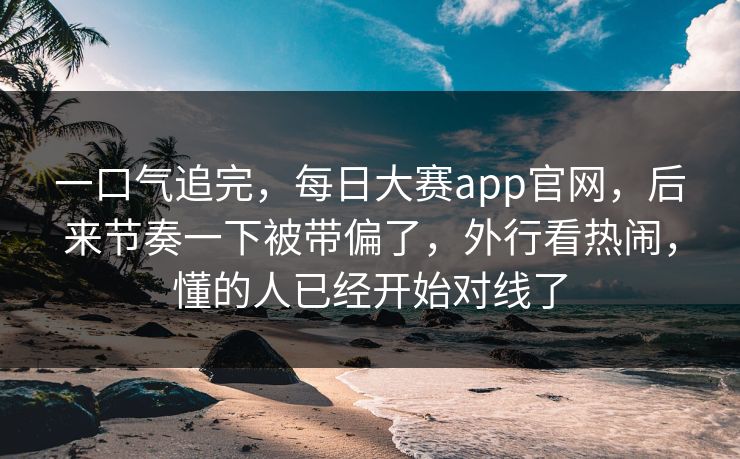一口气追完，每日大赛app官网，后来节奏一下被带偏了，外行看热闹，懂的人已经开始对线了